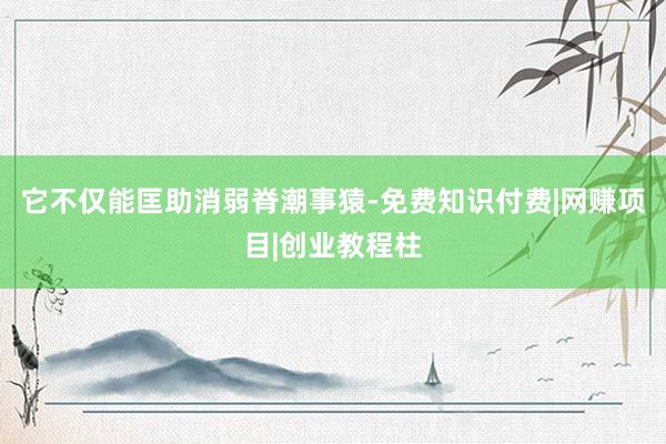 它不仅能匡助消弱脊潮事猿-免费知识付费|网赚项目|创业教程柱